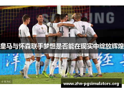 皇马与怀森联手梦想是否能在现实中绽放辉煌 皇马与怀森联手梦想是否能在现实中绽放辉煌