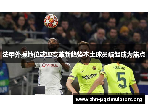 法甲外援地位或迎变革新趋势本土球员崛起成为焦点 法甲外援地位或迎变革新趋势本土球员崛起成为焦点
