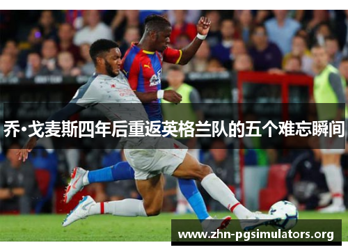 乔·戈麦斯四年后重返英格兰队的五个难忘瞬间 乔·戈麦斯四年后重返英格兰队的五个难忘瞬间