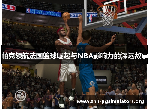 帕克领航法国篮球崛起与NBA影响力的深远故事 帕克领航法国篮球崛起与NBA影响力的深远故事