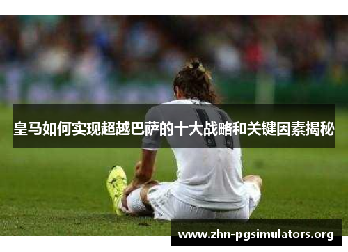 皇马如何实现超越巴萨的十大战略和关键因素揭秘 皇马如何实现超越巴萨的十大战略和关键因素揭秘