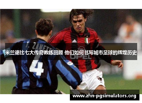 米兰德比七大传奇教练回顾 他们如何书写城市足球的辉煌历史 米兰德比七大传奇教练回顾 他们如何书写城市足球的辉煌历史