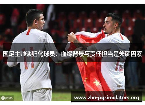 国足主帅谈归化球员:血缘背景与责任担当是关键因素 国足主帅谈归化球员:血缘背景与责任担当是关键因素