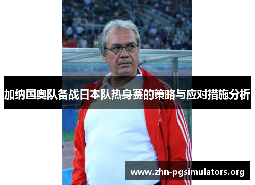 加纳国奥队备战日本队热身赛的策略与应对措施分析 加纳国奥队备战日本队热身赛的策略与应对措施分析
