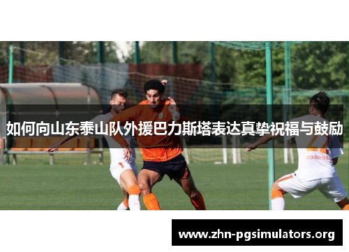 如何向山东泰山队外援巴力斯塔表达真挚祝福与鼓励 如何向山东泰山队外援巴力斯塔表达真挚祝福与鼓励
