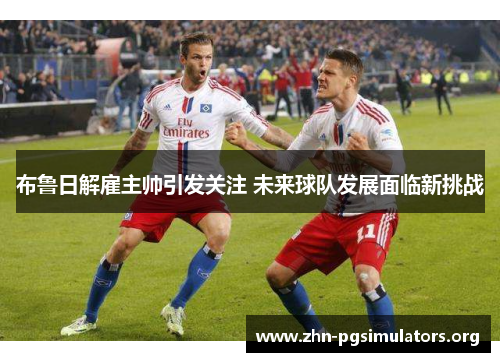 布鲁日解雇主帅引发关注 未来球队发展面临新挑战 布鲁日解雇主帅引发关注 未来球队发展面临新挑战