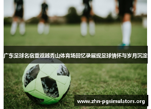 广东足球名宿重返越秀山体育场回忆录展现足球情怀与岁月沉淀