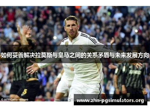 如何妥善解决拉莫斯与皇马之间的关系矛盾与未来发展方向 如何妥善解决拉莫斯与皇马之间的关系矛盾与未来发展方向