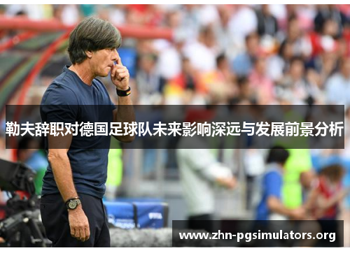 勒夫辞职对德国足球队未来影响深远与发展前景分析 勒夫辞职对德国足球队未来影响深远与发展前景分析