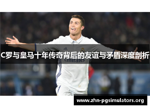 C罗与皇马十年传奇背后的友谊与矛盾深度剖析