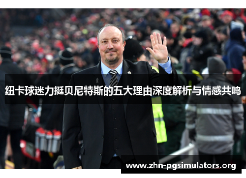 纽卡球迷力挺贝尼特斯的五大理由深度解析与情感共鸣 纽卡球迷力挺贝尼特斯的五大理由深度解析与情感共鸣