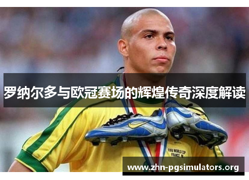 罗纳尔多与欧冠赛场的辉煌传奇深度解读 罗纳尔多与欧冠赛场的辉煌传奇深度解读