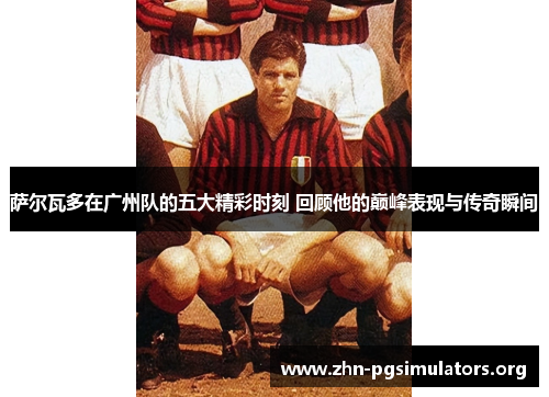 萨尔瓦多在广州队的五大精彩时刻 回顾他的巅峰表现与传奇瞬间 萨尔瓦多在广州队的五大精彩时刻 回顾他的巅峰表现与传奇瞬间