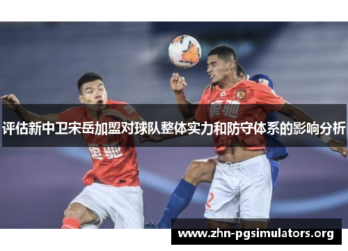 评估新中卫宋岳加盟对球队整体实力和防守体系的影响分析 评估新中卫宋岳加盟对球队整体实力和防守体系的影响分析