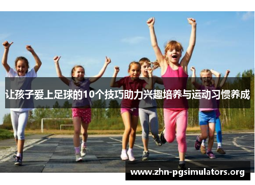 让孩子爱上足球的10个技巧助力兴趣培养与运动习惯养成 让孩子爱上足球的10个技巧助力兴趣培养与运动习惯养成