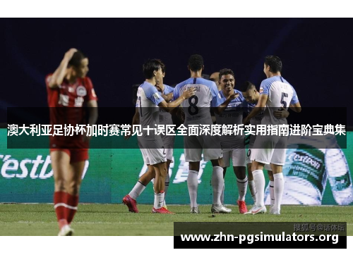 澳大利亚足协杯加时赛常见十误区全面深度解析实用指南进阶宝典集